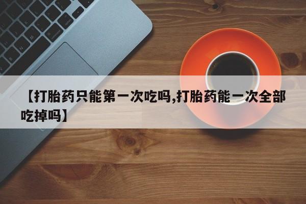 打胎药在线下单{发顺丰的快递1至2天到货}【打胎药只能第一次吃吗,打胎药能一次全部吃掉吗】