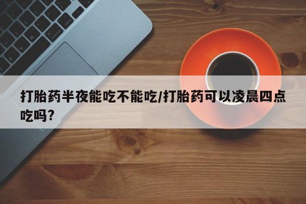 打胎药在线下单{发顺丰的快递1至2天到货}打胎药半夜能吃不能吃/打胎药可以凌晨四点吃吗?