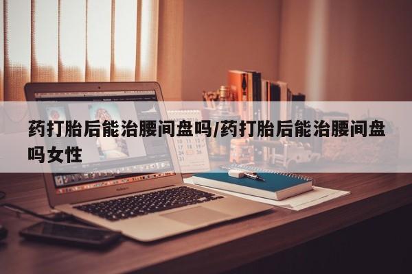 打胎药在线下单{发顺丰的快递1至2天到货}药打胎后能治腰间盘吗/药打胎后能治腰间盘吗女性