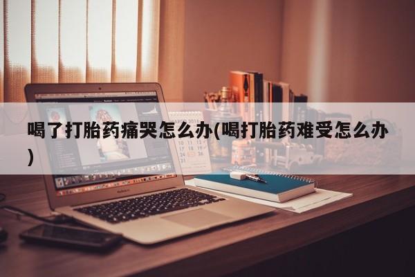 打胎药在线下单{发顺丰的快递1至2天到货}喝了打胎药痛哭怎么办(喝打胎药难受怎么办)