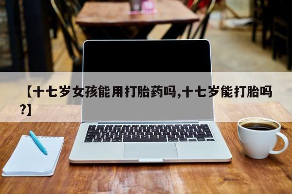 打胎药在线下单{发顺丰的快递1至2天到货}【十七岁女孩能用打胎药吗,十七岁能打胎吗?】