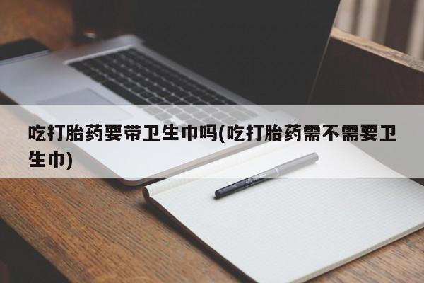 打胎药在线下单{发顺丰的快递1至2天到货}吃打胎药要带卫生巾吗(吃打胎药需不需要卫生巾)
