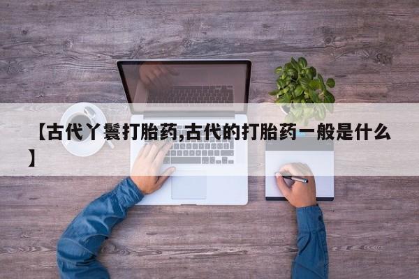 打胎药在线下单{发顺丰的快递1至2天到货}【古代丫鬟打胎药,古代的打胎药一般是什么】