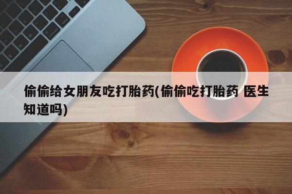 打胎药在线下单{发顺丰的快递1至2天到货}偷偷给女朋友吃打胎药(偷偷吃打胎药 医生知道吗)