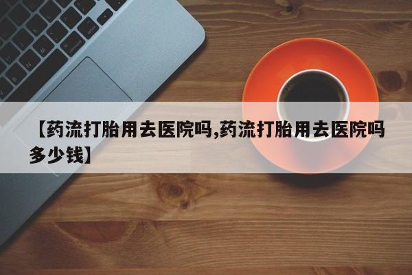 打胎药在线下单{发顺丰的快递1至2天到货}【药流打胎用去医院吗,药流打胎用去医院吗多少钱】