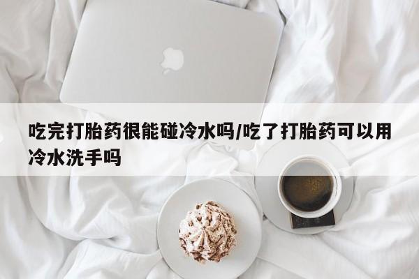 打胎药在线下单{发顺丰的快递1至2天到货}吃完打胎药很能碰冷水吗/吃了打胎药可以用冷水洗手吗