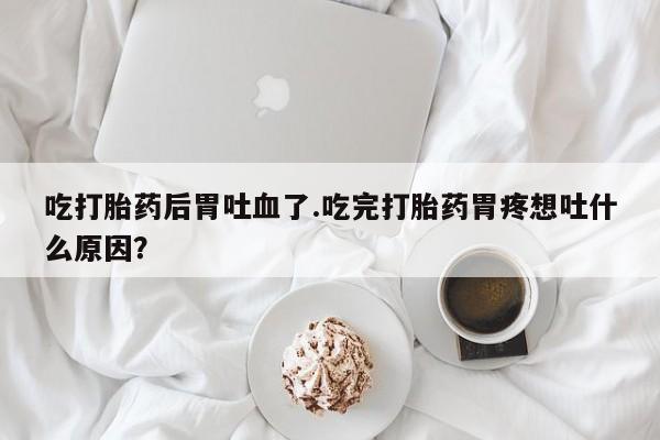 打胎药在线下单{发顺丰的快递1至2天到货}吃打胎药后胃吐血了.吃完打胎药胃疼想吐什么原因？